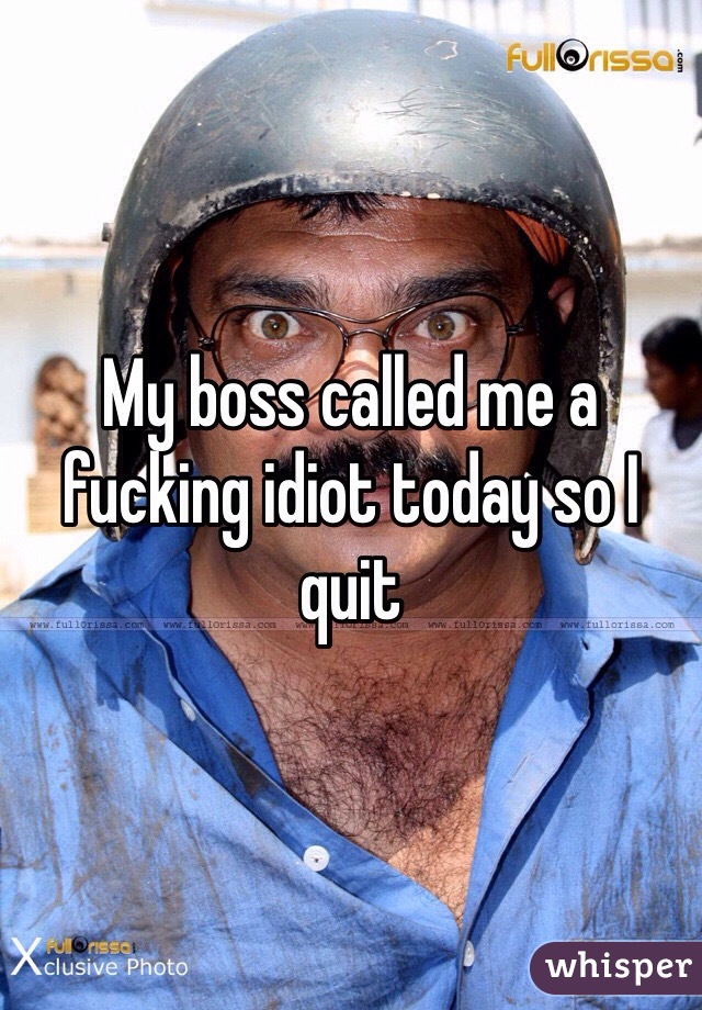 My boss called me a fucking idiot today so I quit 