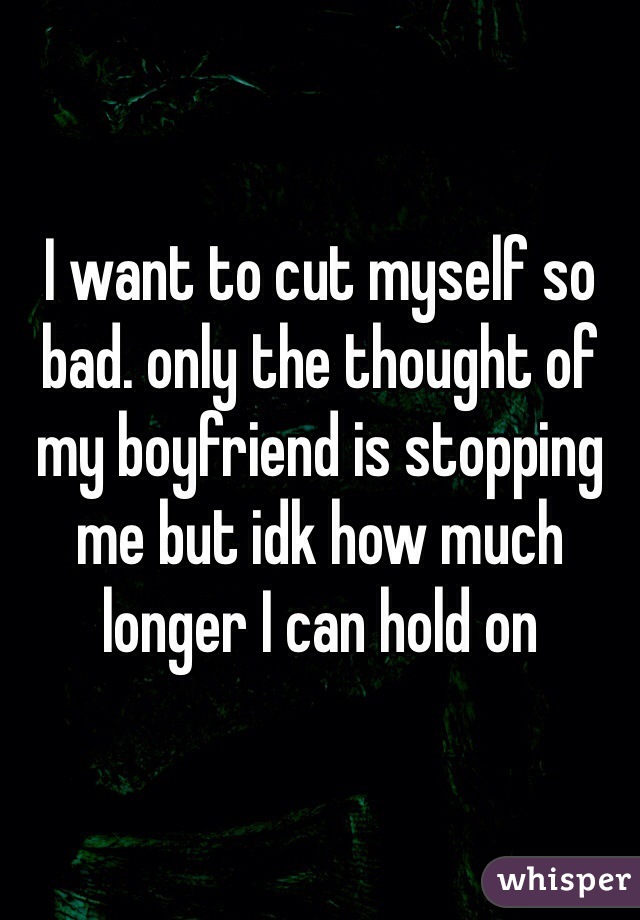 I want to cut myself so bad. only the thought of my boyfriend is stopping me but idk how much longer I can hold on