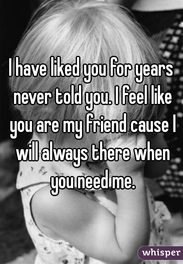 I have liked you for years never told you. I feel like you are my friend cause I will always there when you need me.