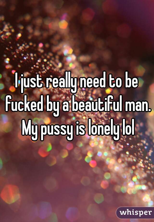 I just really need to be fucked by a beautiful man. My pussy is lonely lol