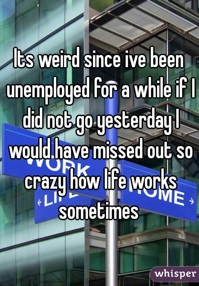 Its weird since ive been unemployed for a while if I did not go yesterday I would have missed out so crazy how life works sometimes 