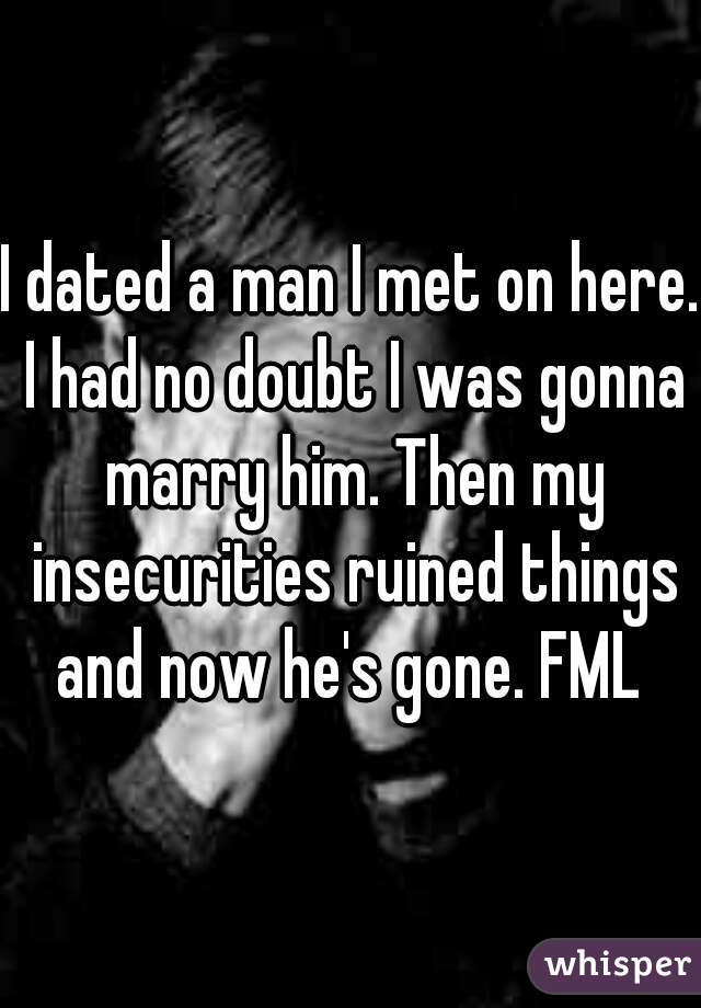 I dated a man I met on here. I had no doubt I was gonna marry him. Then my insecurities ruined things and now he's gone. FML 