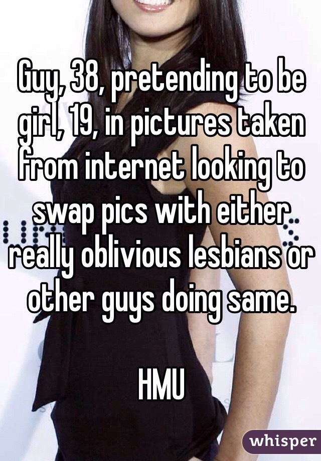 Guy, 38, pretending to be girl, 19, in pictures taken from internet looking to swap pics with either really oblivious lesbians or other guys doing same. 

HMU