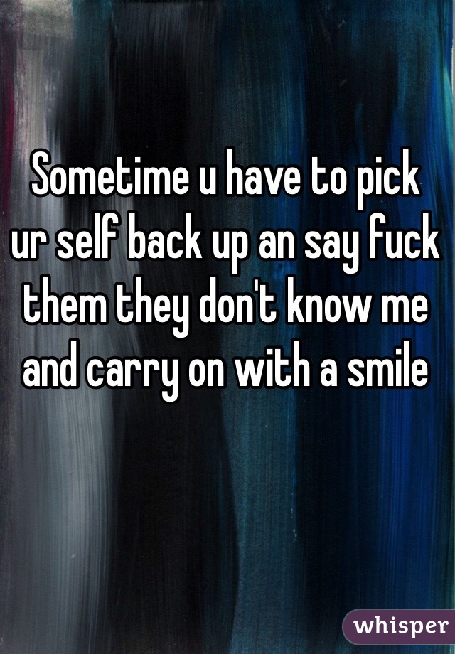 Sometime u have to pick ur self back up an say fuck them they don't know me and carry on with a smile 