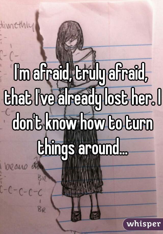 I'm afraid, truly afraid, that I've already lost her. I don't know how to turn things around...