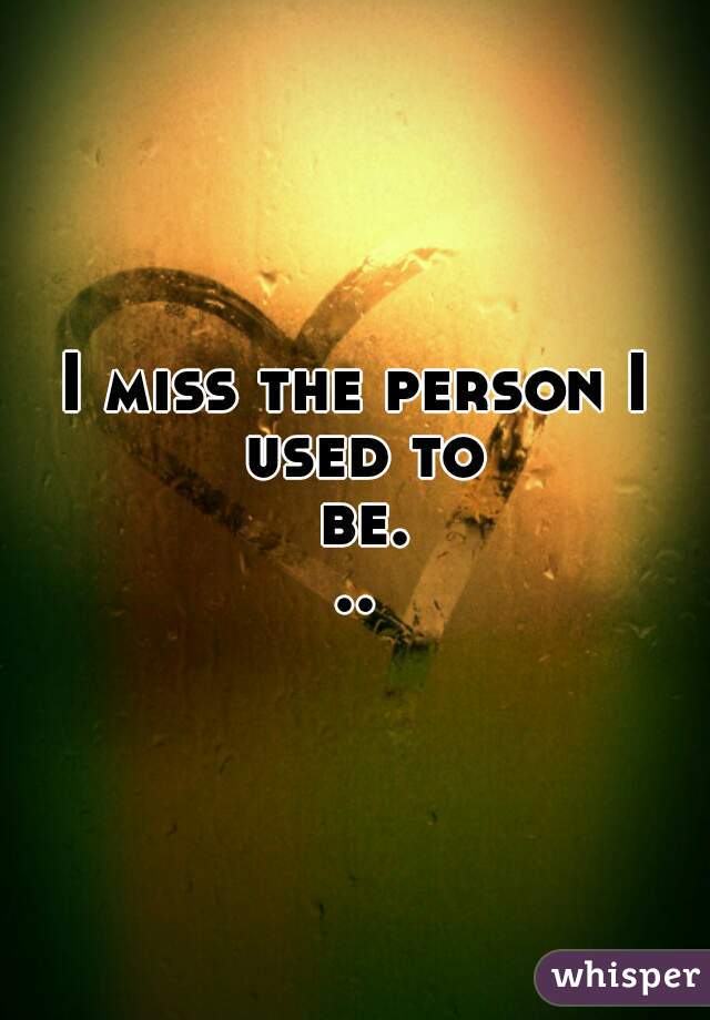 I miss the person I used to be...