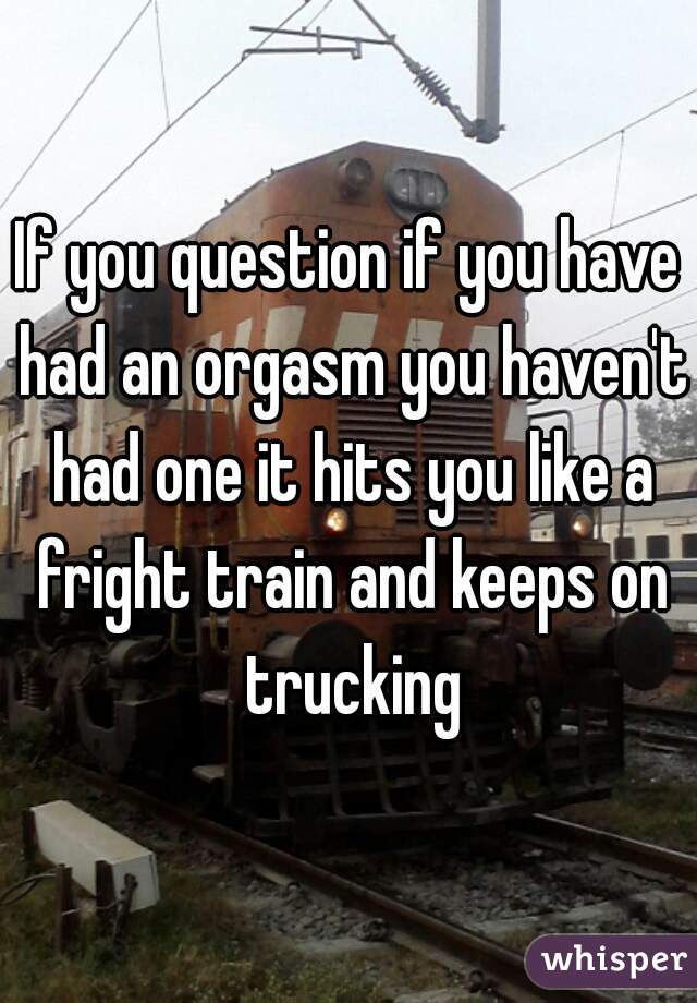 If you question if you have had an orgasm you haven't had one it hits you like a fright train and keeps on trucking
