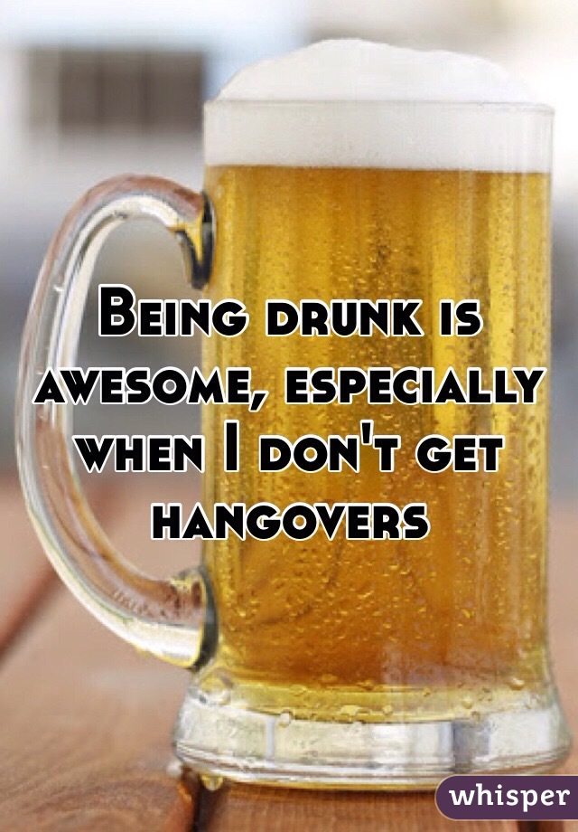 Being drunk is awesome, especially when I don't get hangovers