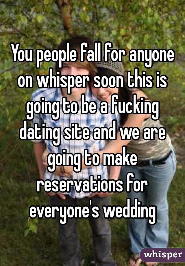 You people fall for anyone on whisper soon this is going to be a fucking dating site and we are going to make reservations for everyone's wedding