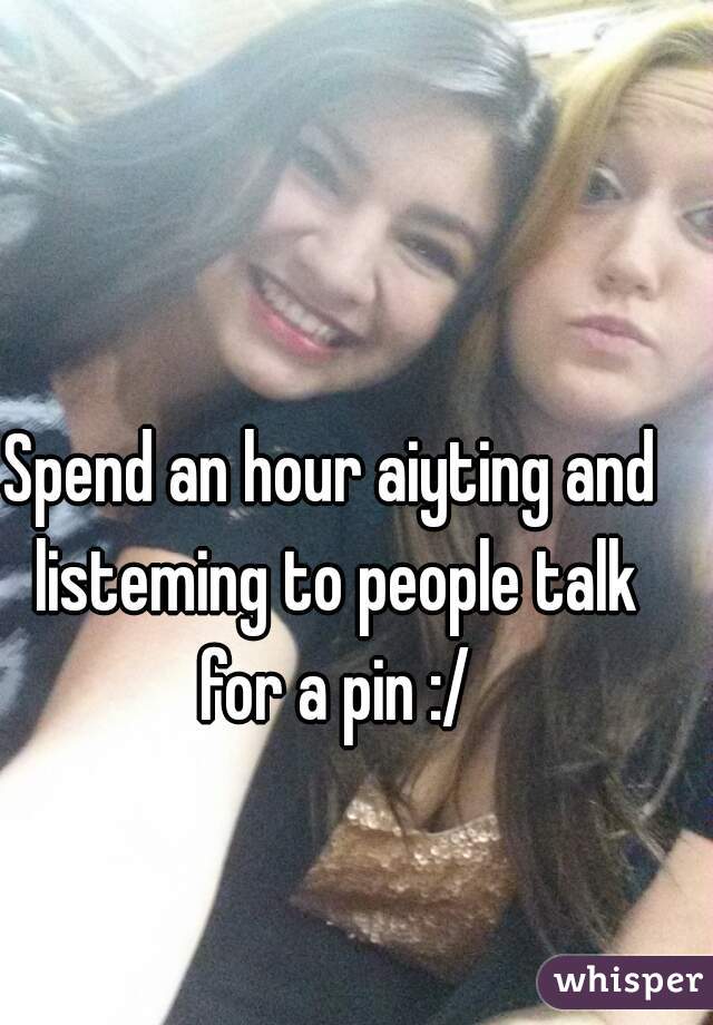 Spend an hour aiyting and listeming to people talk for a pin :/