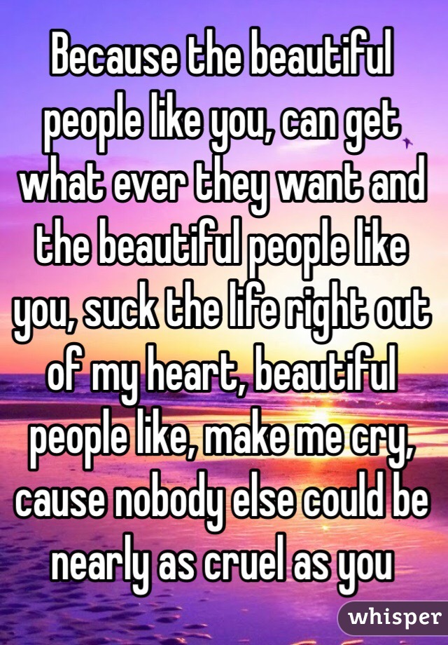 Because the beautiful people like you, can get what ever they want and the beautiful people like you, suck the life right out of my heart, beautiful people like, make me cry, cause nobody else could be nearly as cruel as you