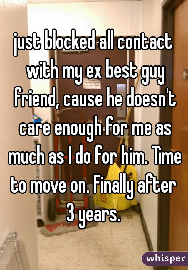 just blocked all contact with my ex best guy friend, cause he doesn't care enough for me as much as I do for him. Time to move on. Finally after 
3 years.