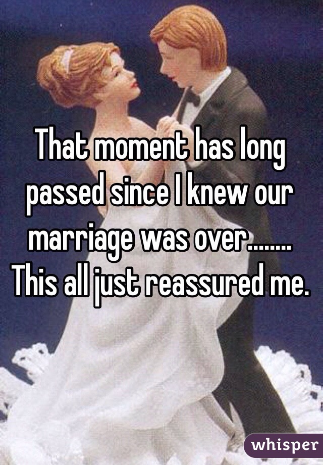 That moment has long passed since I knew our marriage was over........ This all just reassured me.