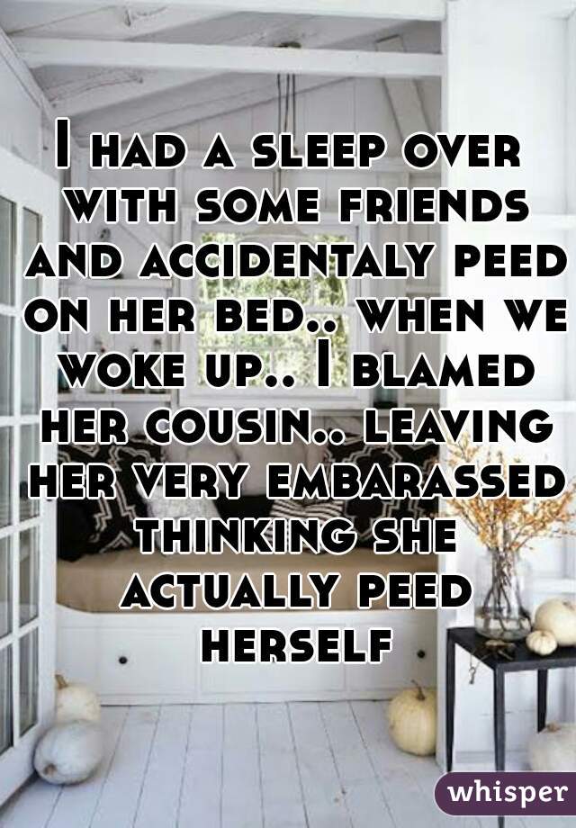 I had a sleep over with some friends and accidentaly peed on her bed.. when we woke up.. I blamed her cousin.. leaving her very embarassed thinking she actually peed herself