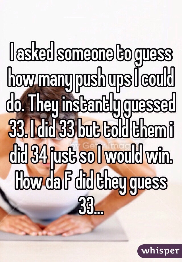 I asked someone to guess how many push ups I could do. They instantly guessed 33. I did 33 but told them i did 34 just so I would win. How da F did they guess 33... 