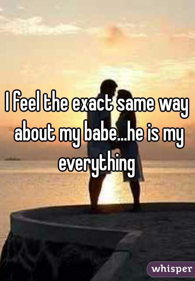 I feel the exact same way about my babe...he is my everything 