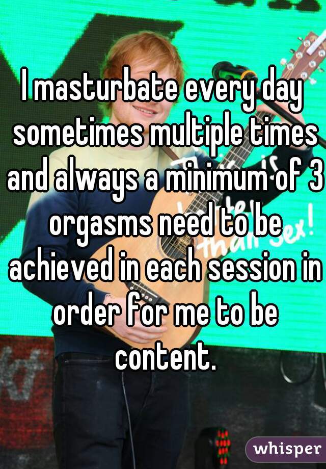 I masturbate every day
 sometimes multiple times and always a minimum of 3 orgasms need to be achieved in each session in order for me to be content.