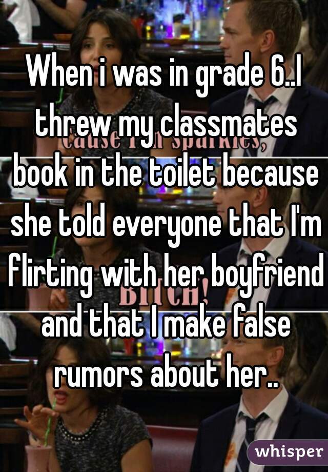 When i was in grade 6..I threw my classmates book in the toilet because she told everyone that I'm flirting with her boyfriend and that I make false rumors about her..