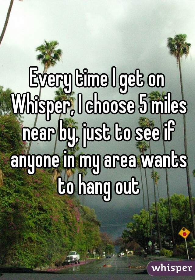 Every time I get on Whisper, I choose 5 miles near by, just to see if anyone in my area wants to hang out