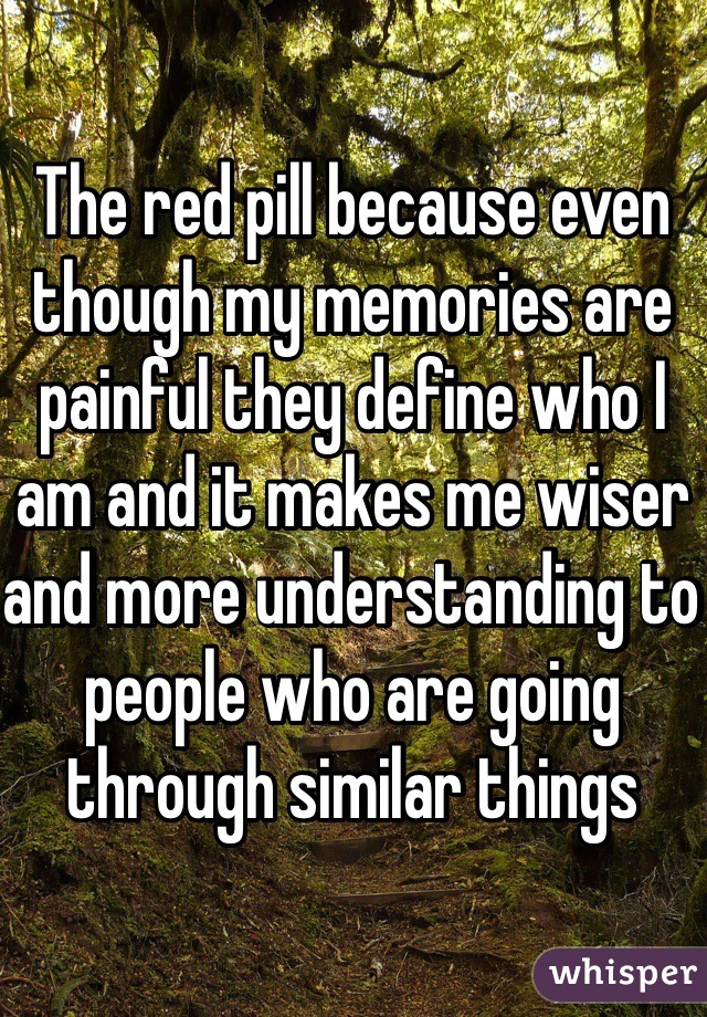 The red pill because even though my memories are painful they define who I am and it makes me wiser and more understanding to people who are going through similar things 