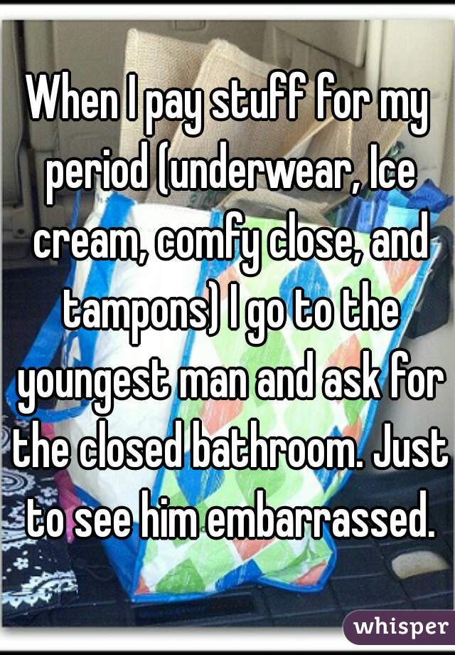 When I pay stuff for my period (underwear, Ice cream, comfy close, and tampons) I go to the youngest man and ask for the closed bathroom. Just to see him embarrassed.