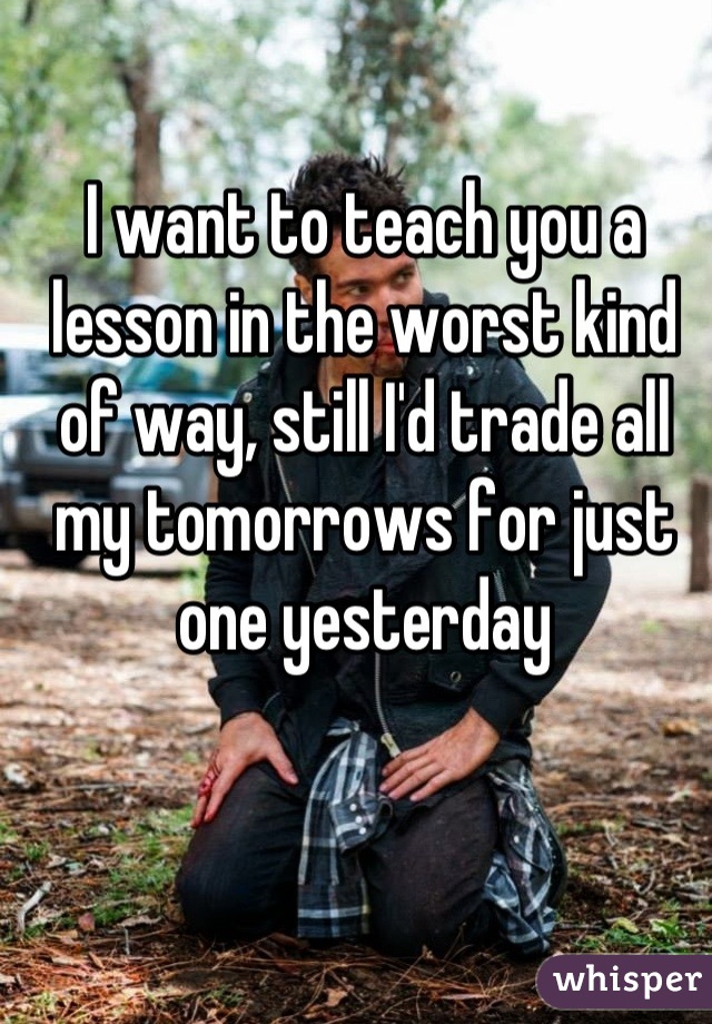 I want to teach you a lesson in the worst kind of way, still I'd trade all my tomorrows for just one yesterday