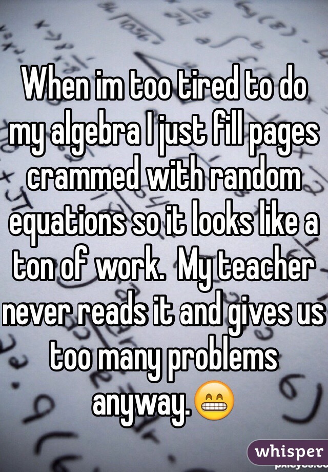 When im too tired to do my algebra I just fill pages crammed with random equations so it looks like a ton of work.  My teacher never reads it and gives us too many problems anyway.ðŸ˜�