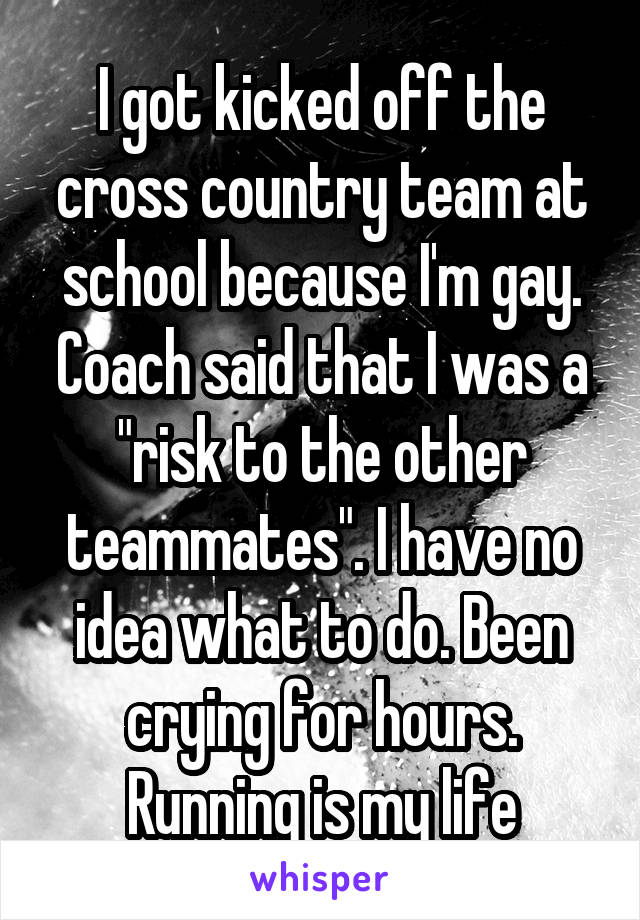I got kicked off the cross country team at school because I'm gay. Coach said that I was a "risk to the other teammates". I have no idea what to do. Been crying for hours. Running is my life