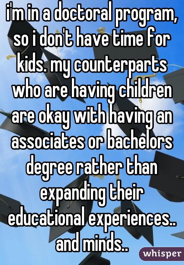 i'm in a doctoral program, so i don't have time for kids. my counterparts who are having children are okay with having an associates or bachelors degree rather than expanding their educational experiences.. and minds..