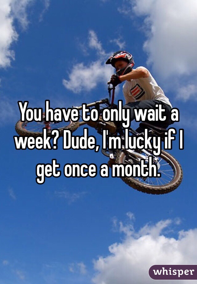 You have to only wait a week? Dude, I'm lucky if I get once a month. 