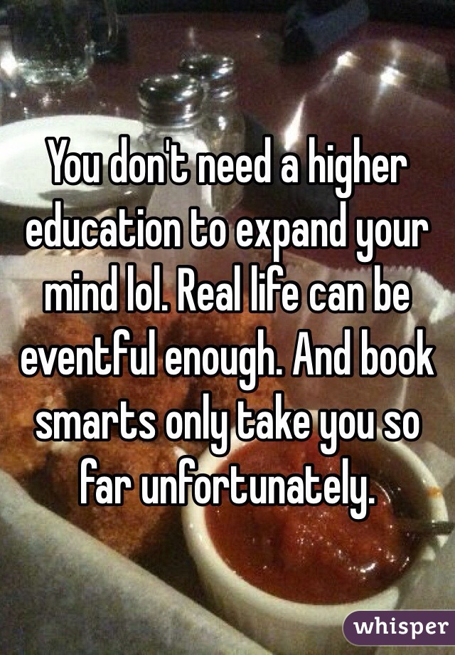 You don't need a higher education to expand your mind lol. Real life can be eventful enough. And book smarts only take you so far unfortunately. 