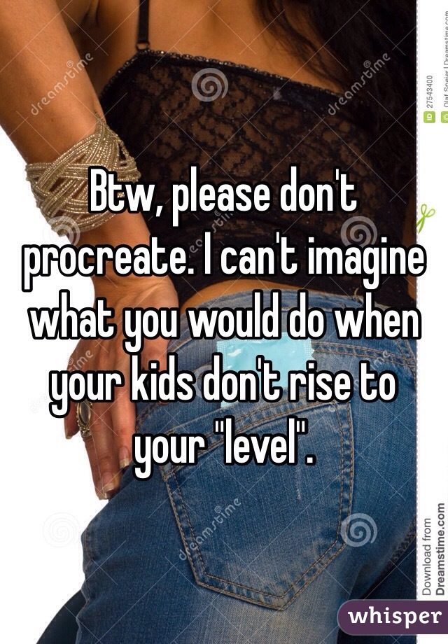 Btw, please don't procreate. I can't imagine what you would do when your kids don't rise to your "level". 