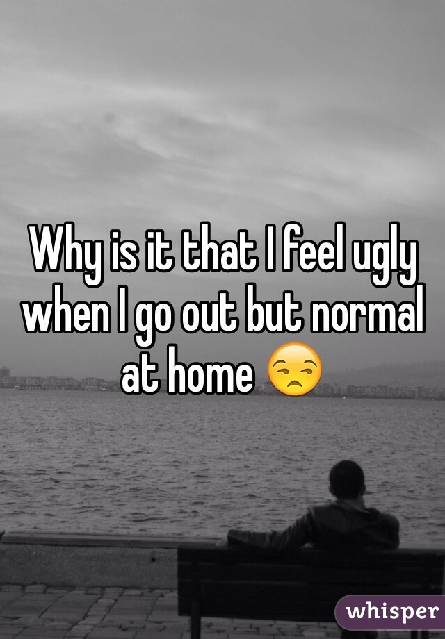 Why is it that I feel ugly when I go out but normal at home 😒