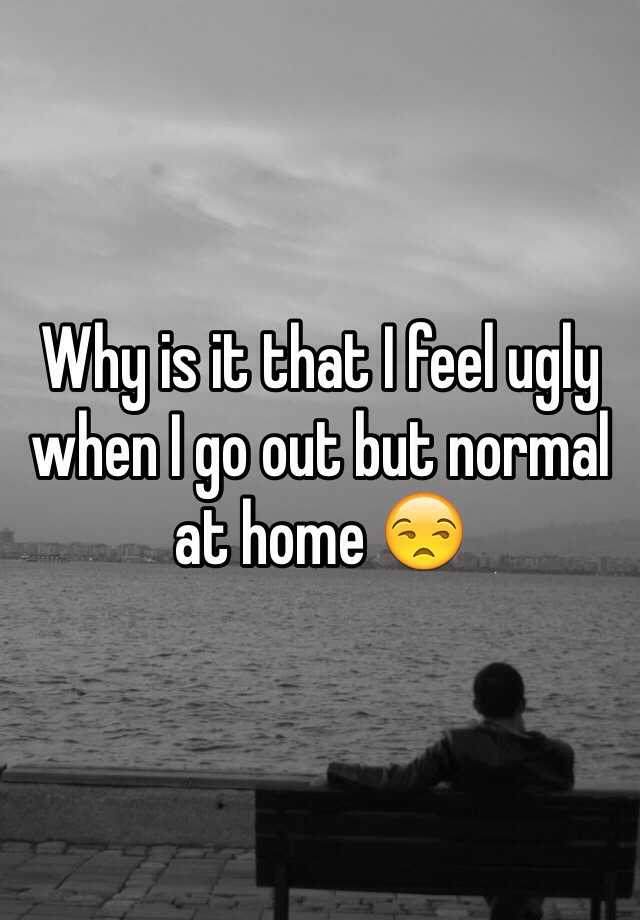 Why is it that I feel ugly when I go out but normal at home 😒