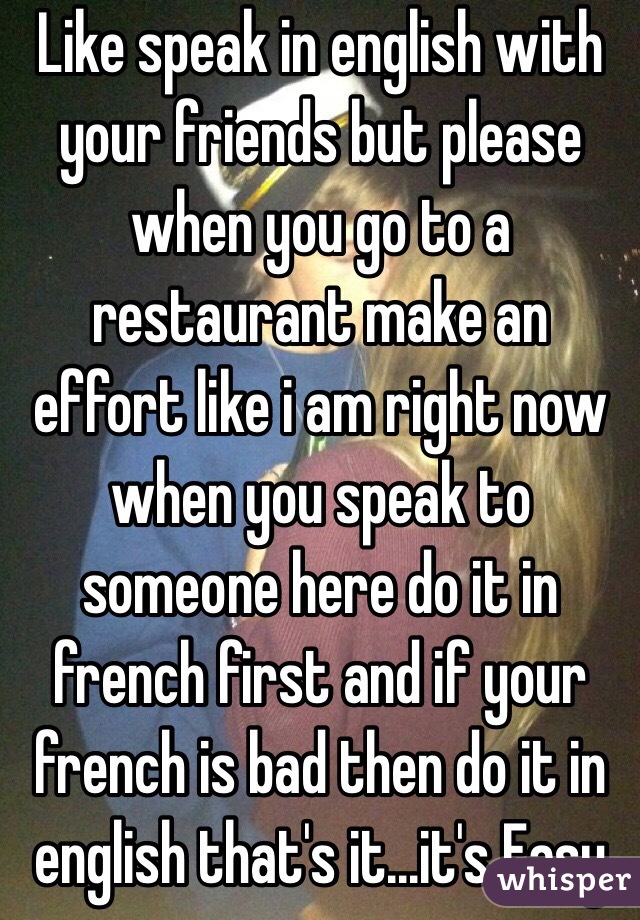 Like speak in english with your friends but please when you go to a restaurant make an effort like i am right now when you speak to someone here do it in french first and if your french is bad then do it in english that's it...it's Easy