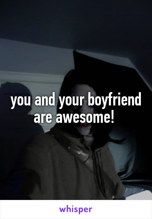 you and your boyfriend are awesome! 