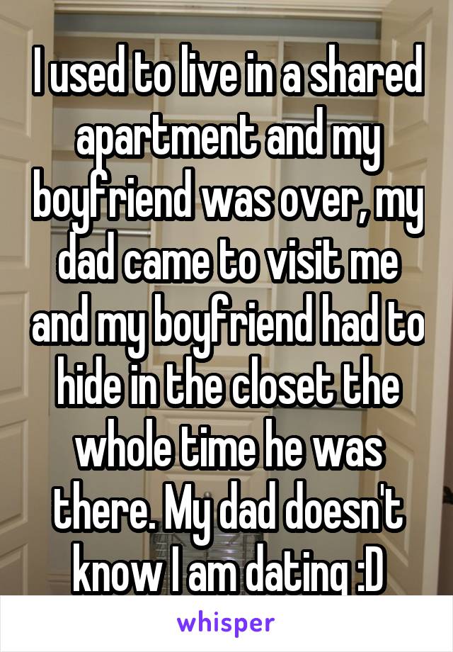 I used to live in a shared apartment and my boyfriend was over, my dad came to visit me and my boyfriend had to hide in the closet the whole time he was there. My dad doesn't know I am dating :D