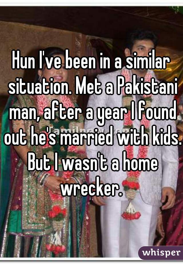 Hun I've been in a similar situation. Met a Pakistani man, after a year I found out he's married with kids. But I wasn't a home wrecker. 