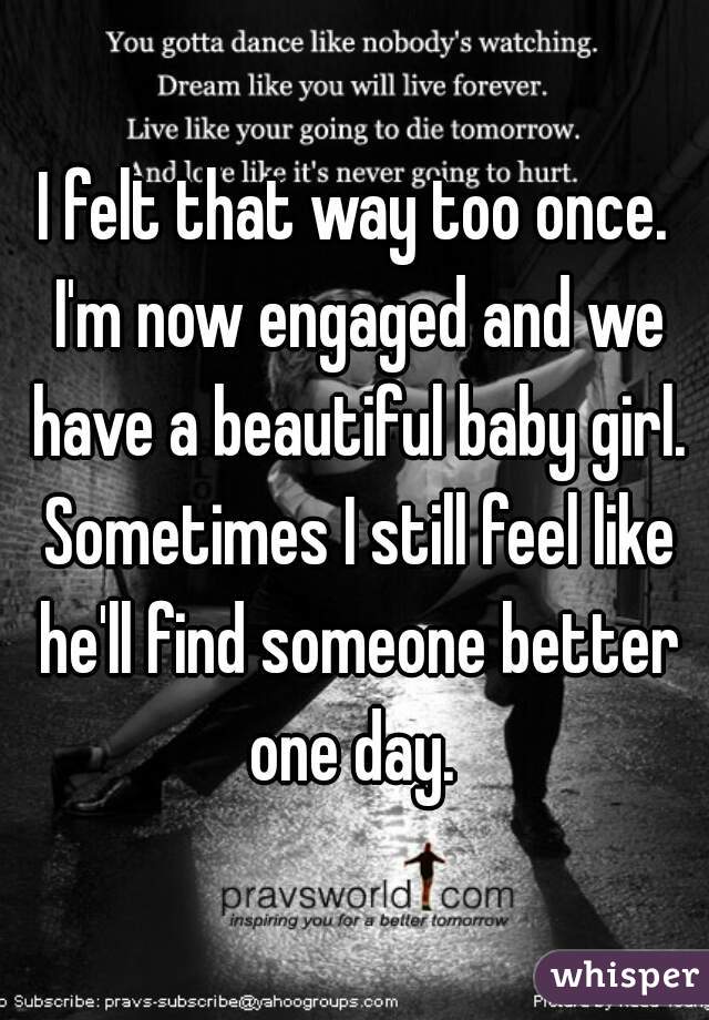 I felt that way too once. I'm now engaged and we have a beautiful baby girl. Sometimes I still feel like he'll find someone better one day. 