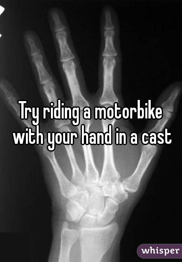 Try riding a motorbike with your hand in a cast