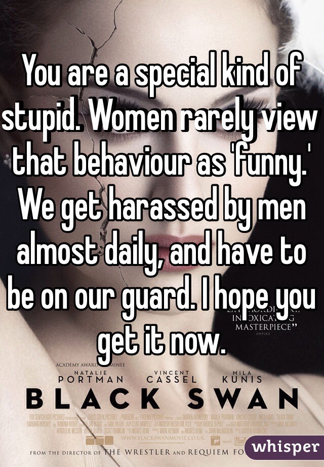 You are a special kind of stupid. Women rarely view that behaviour as 'funny.'
We get harassed by men almost daily, and have to be on our guard. I hope you get it now. 