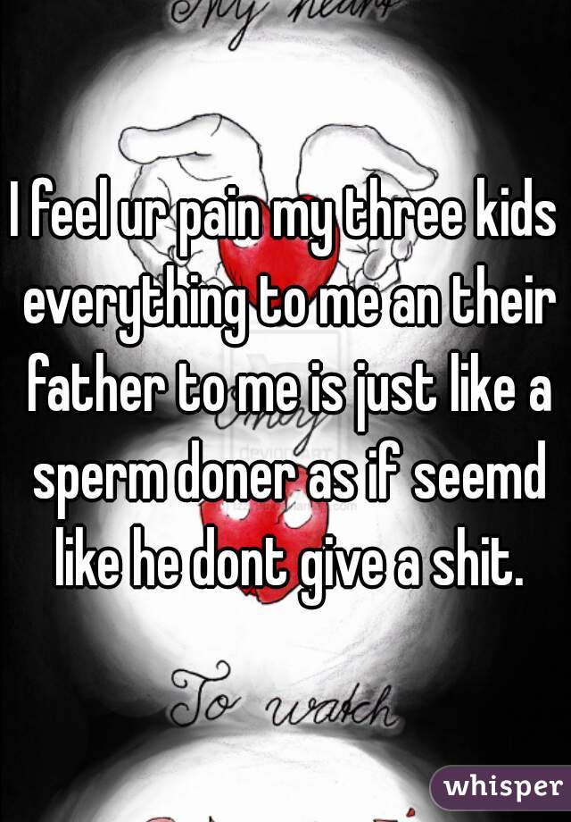 I feel ur pain my three kids everything to me an their father to me is just like a sperm doner as if seemd like he dont give a shit.