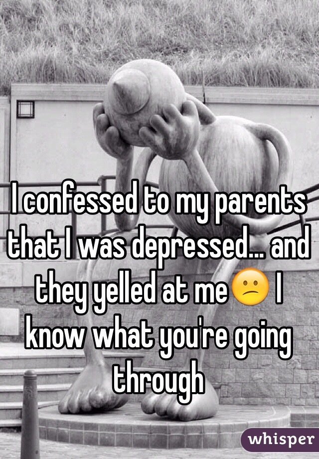 I confessed to my parents that I was depressed... and they yelled at meðŸ˜• I know what you're going through 