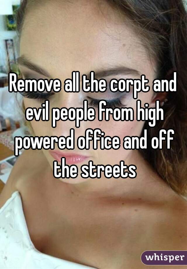 Remove all the corpt and evil people from high powered office and off the streets