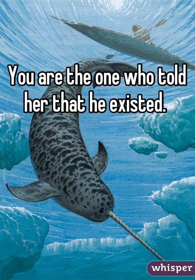 You are the one who told her that he existed. 