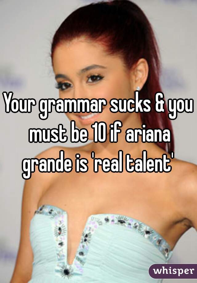 Your grammar sucks & you must be 10 if ariana grande is 'real talent' 