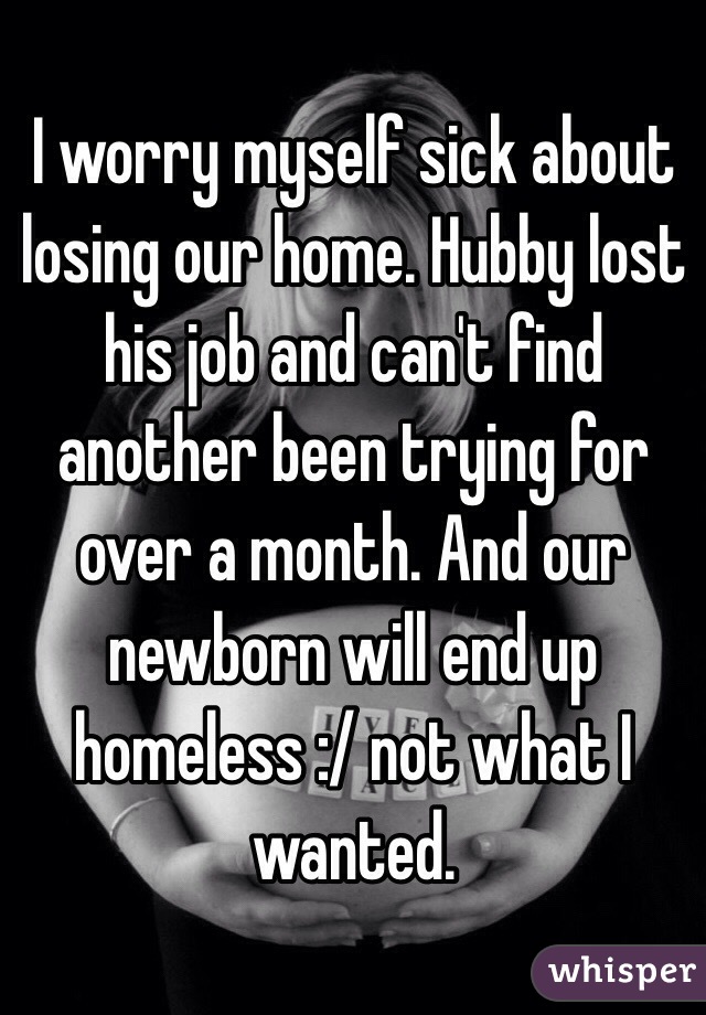 I worry myself sick about losing our home. Hubby lost his job and can't find another been trying for over a month. And our newborn will end up homeless :/ not what I wanted.