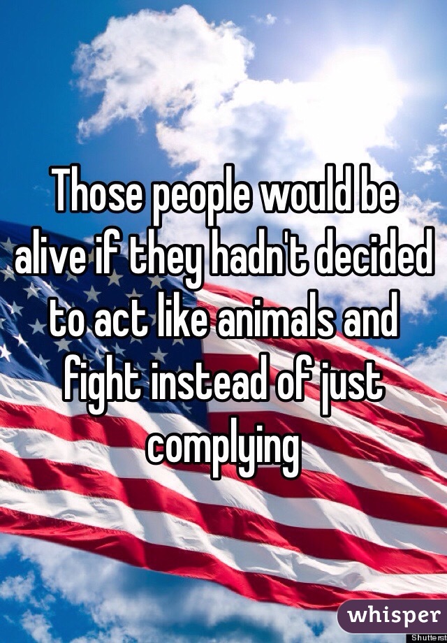 Those people would be alive if they hadn't decided to act like animals and fight instead of just complying