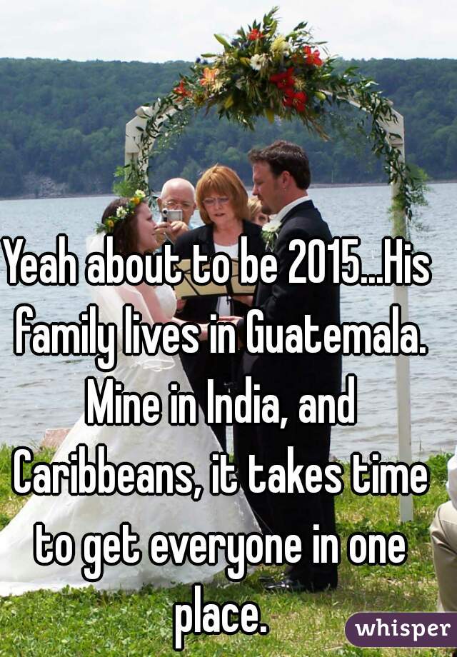 Yeah about to be 2015...His family lives in Guatemala. Mine in India, and Caribbeans, it takes time to get everyone in one place.