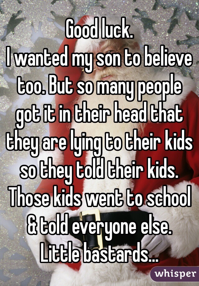 Good luck.
I wanted my son to believe too. But so many people got it in their head that they are lying to their kids so they told their kids. Those kids went to school & told everyone else.
Little bastards...
